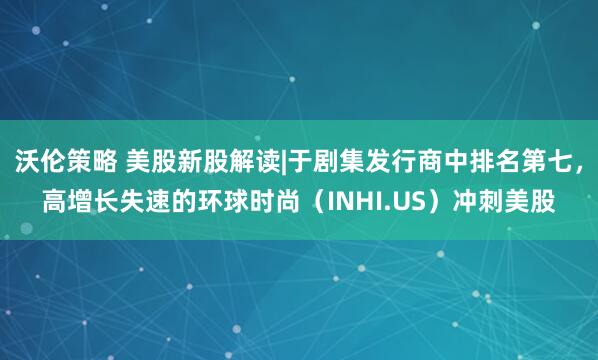 沃伦策略 美股新股解读|于剧集发行商中排名第七，高增长失速的环球时尚（INHI.US）冲刺美股