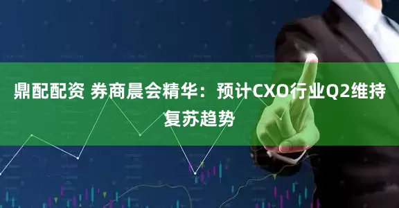 鼎配配资 券商晨会精华：预计CXO行业Q2维持复苏趋势
