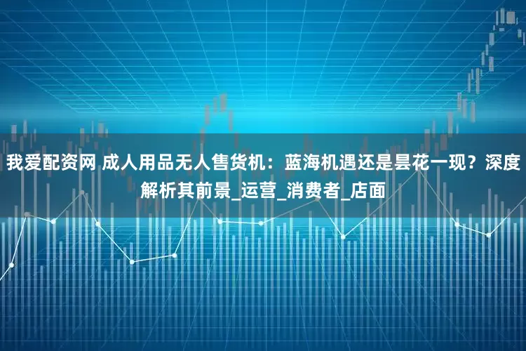 我爱配资网 成人用品无人售货机：蓝海机遇还是昙花一现？深度解析其前景_运营_消费者_店面