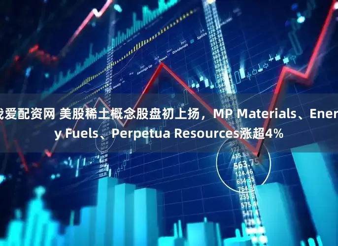 我爱配资网 美股稀土概念股盘初上扬，MP Materials、Energy Fuels、Perpetua Resources涨超4%