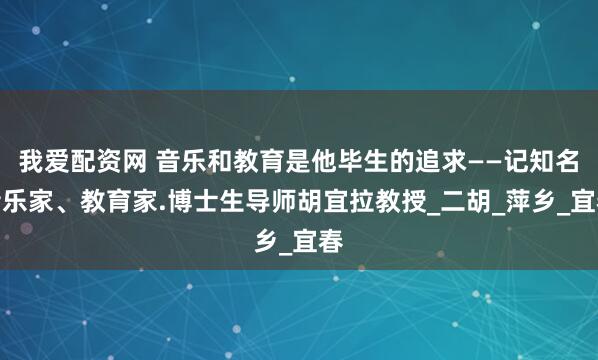 我爱配资网 音乐和教育是他毕生的追求——记知名音乐家、教育家.博士生导师胡宜拉教授_二胡_萍乡_宜春