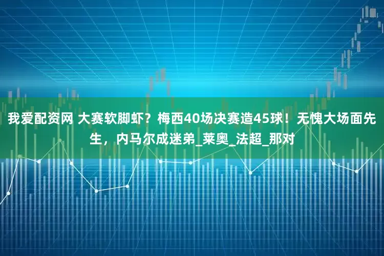我爱配资网 大赛软脚虾？梅西40场决赛造45球！无愧大场面先生，内马尔成迷弟_莱奥_法超_那对