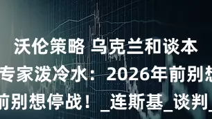 沃伦策略 乌克兰和谈本周启动？专家泼冷水：2026年前别想停战！_连斯基_谈判_俄罗斯