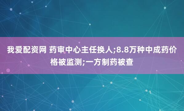我爱配资网 药审中心主任换人;8.8万种中成药价格被监测;一方制药被查