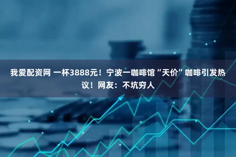 我爱配资网 一杯3888元！宁波一咖啡馆“天价”咖啡引发热议！网友：不坑穷人