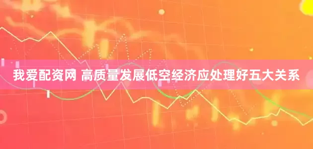 我爱配资网 高质量发展低空经济应处理好五大关系